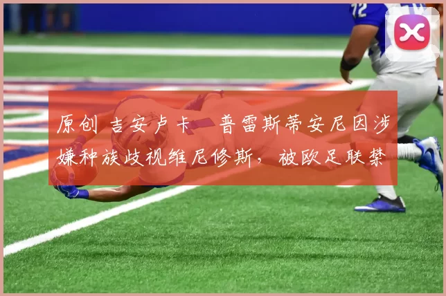 原创 吉安卢卡・普雷斯蒂安尼因涉嫌种族歧视维尼修斯，被欧足联禁赛