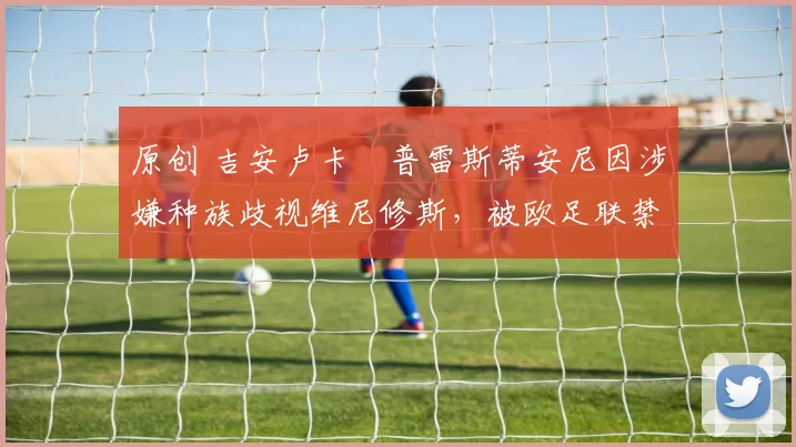 原创 吉安卢卡・普雷斯蒂安尼因涉嫌种族歧视维尼修斯，被欧足联禁赛