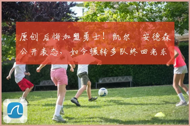 原创 后悔加盟勇士！凯尔・安德森公开表态，如今辗转多队终回老东家