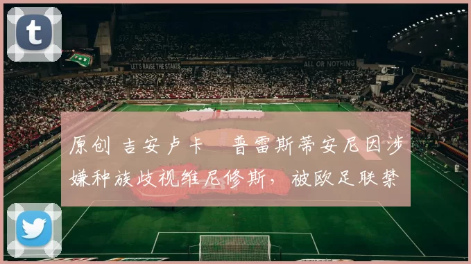 原创 吉安卢卡・普雷斯蒂安尼因涉嫌种族歧视维尼修斯，被欧足联禁赛