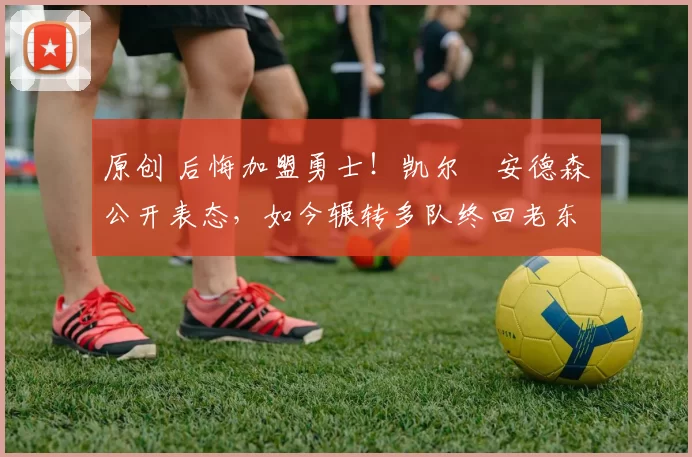 原创 后悔加盟勇士！凯尔・安德森公开表态，如今辗转多队终回老东家