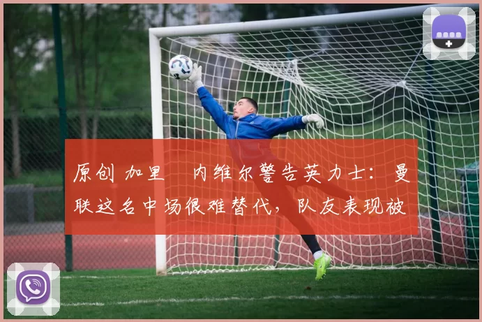 原创 加里・内维尔警告英力士：曼联这名中场很难替代，队友表现被赞 “离谱”