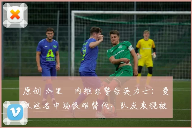 原创 加里・内维尔警告英力士：曼联这名中场很难替代，队友表现被赞 “离谱”