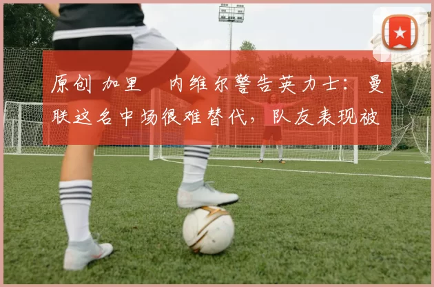 原创 加里・内维尔警告英力士：曼联这名中场很难替代，队友表现被赞 “离谱”