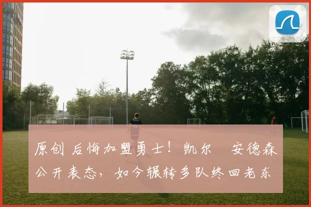 原创 后悔加盟勇士!凯尔・安德森公开表态,如今辗转多队终回老东家