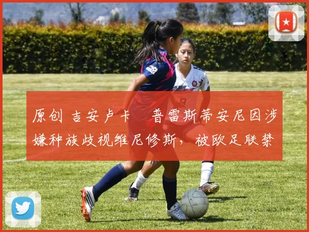 原创 吉安卢卡・普雷斯蒂安尼因涉嫌种族歧视维尼修斯,被欧足联禁赛