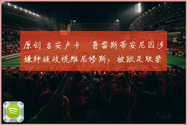 原创 吉安卢卡・普雷斯蒂安尼因涉嫌种族歧视维尼修斯，被欧足联禁赛