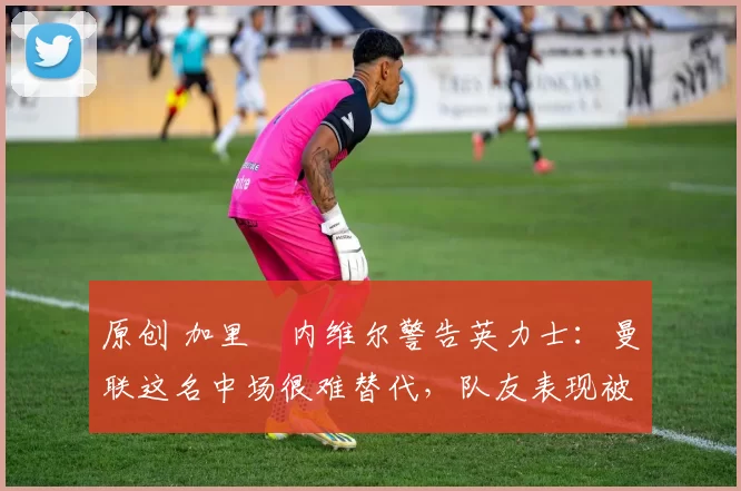 原创 加里・内维尔警告英力士：曼联这名中场很难替代，队友表现被赞 “离谱”