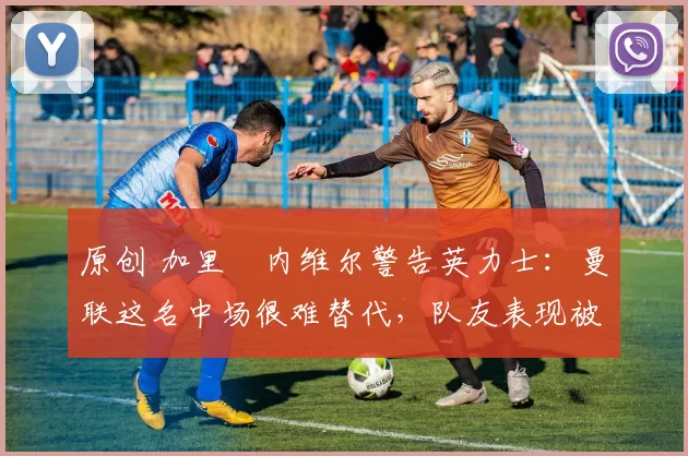 原创 加里・内维尔警告英力士：曼联这名中场很难替代，队友表现被赞 “离谱”