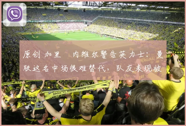 原创 加里・内维尔警告英力士：曼联这名中场很难替代，队友表现被赞 “离谱”