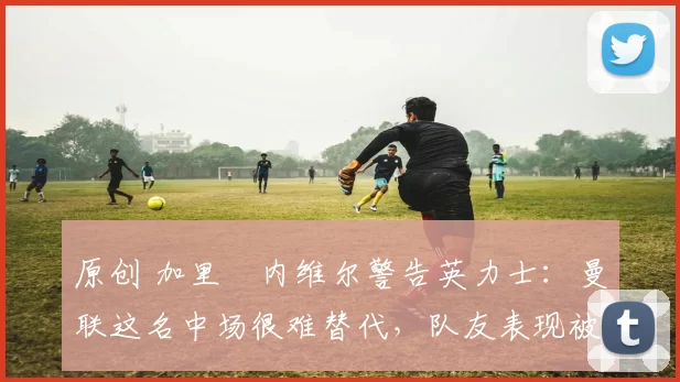 原创 加里・内维尔警告英力士：曼联这名中场很难替代，队友表现被赞 “离谱”