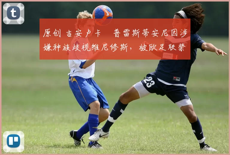 原创 吉安卢卡・普雷斯蒂安尼因涉嫌种族歧视维尼修斯,被欧足联禁赛