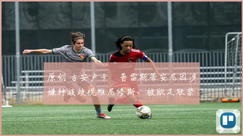 原创 吉安卢卡・普雷斯蒂安尼因涉嫌种族歧视维尼修斯,被欧足联禁赛
