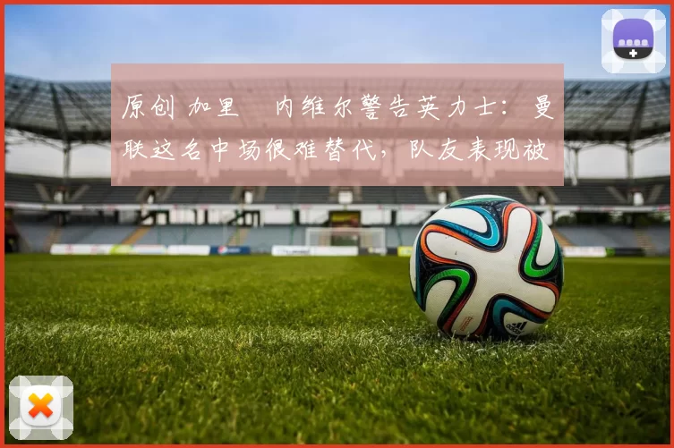 原创 加里・内维尔警告英力士：曼联这名中场很难替代，队友表现被赞 “离谱”