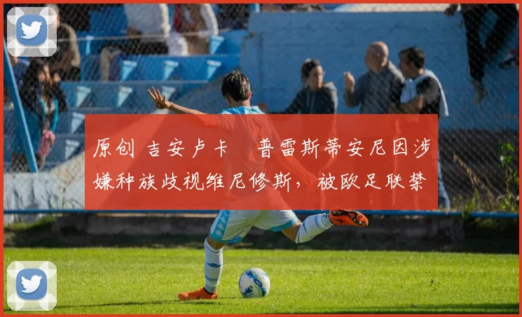 原创 吉安卢卡・普雷斯蒂安尼因涉嫌种族歧视维尼修斯，被欧足联禁赛