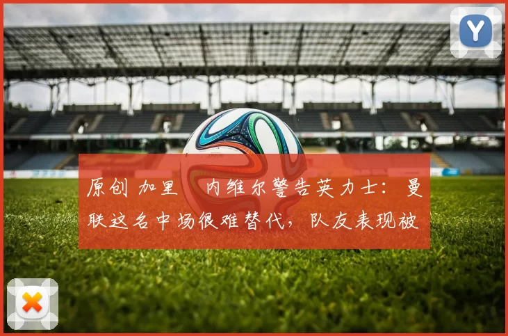 原创 加里・内维尔警告英力士:曼联这名中场很难替代,队友表现被赞 “离谱”