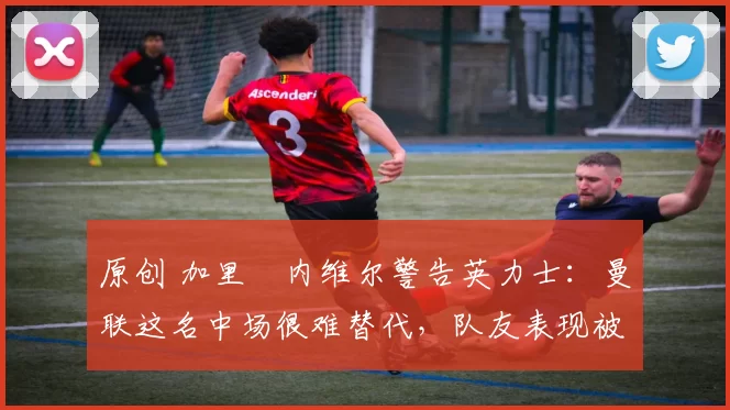 原创 加里・内维尔警告英力士：曼联这名中场很难替代，队友表现被赞 “离谱”