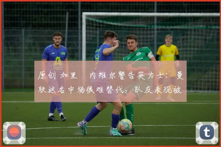 原创 加里・内维尔警告英力士：曼联这名中场很难替代，队友表现被赞 “离谱”