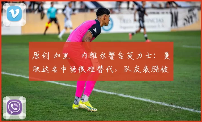 原创 加里・内维尔警告英力士：曼联这名中场很难替代，队友表现被赞 “离谱”