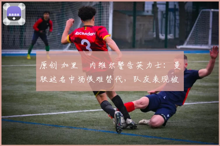 原创 加里・内维尔警告英力士：曼联这名中场很难替代，队友表现被赞 “离谱”