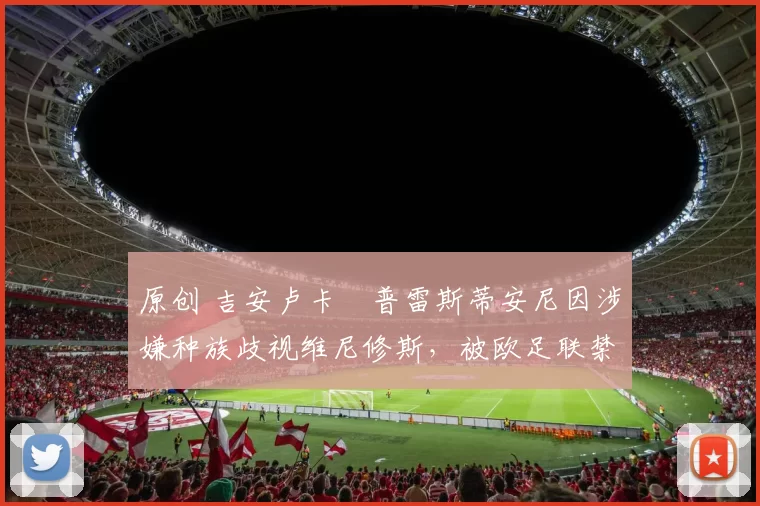 原创 吉安卢卡・普雷斯蒂安尼因涉嫌种族歧视维尼修斯，被欧足联禁赛