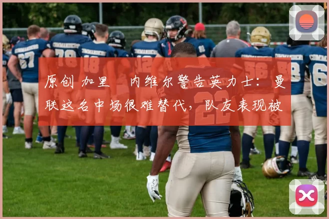 原创 加里・内维尔警告英力士:曼联这名中场很难替代,队友表现被赞 “离谱”