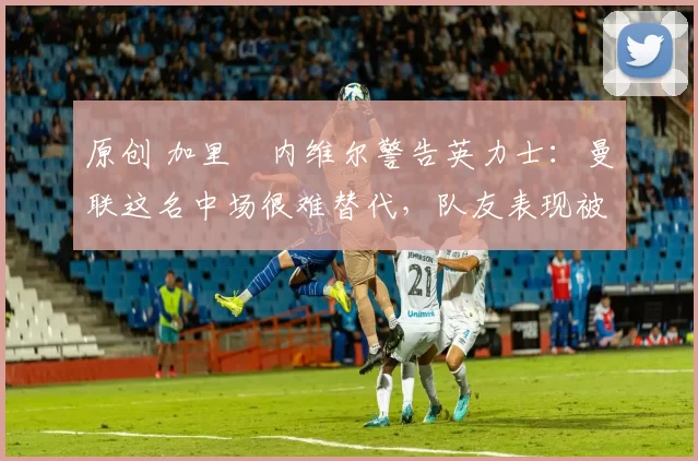 原创 加里・内维尔警告英力士:曼联这名中场很难替代,队友表现被赞 “离谱”