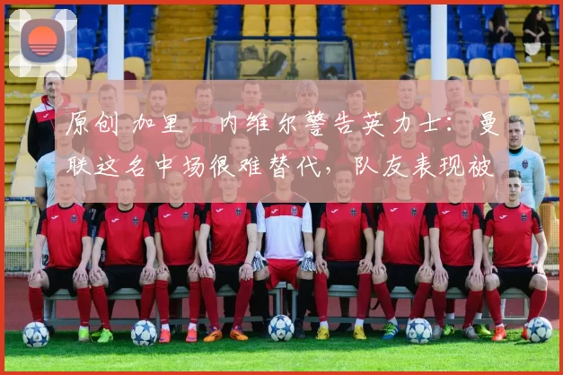 原创 加里・内维尔警告英力士：曼联这名中场很难替代，队友表现被赞 “离谱”