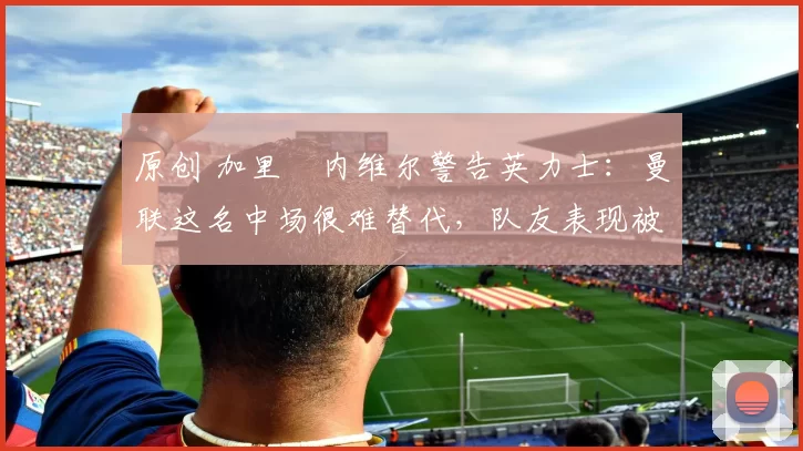原创 加里・内维尔警告英力士:曼联这名中场很难替代,队友表现被赞 “离谱”