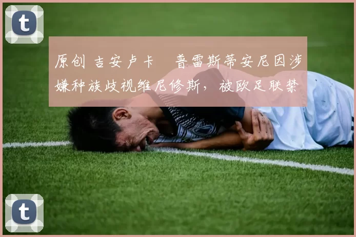 原创 吉安卢卡・普雷斯蒂安尼因涉嫌种族歧视维尼修斯，被欧足联禁赛