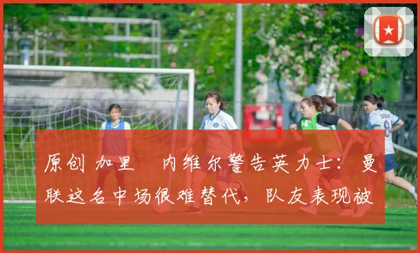 原创 加里・内维尔警告英力士：曼联这名中场很难替代，队友表现被赞 “离谱”