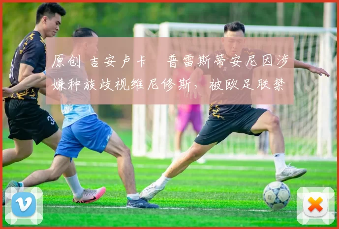 原创 吉安卢卡・普雷斯蒂安尼因涉嫌种族歧视维尼修斯，被欧足联禁赛