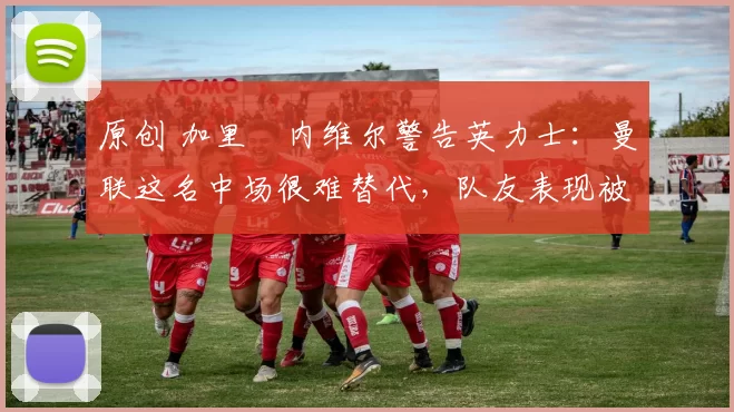 原创 加里・内维尔警告英力士：曼联这名中场很难替代，队友表现被赞 “离谱”