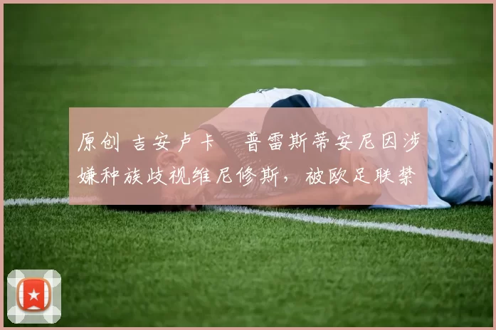 原创 吉安卢卡・普雷斯蒂安尼因涉嫌种族歧视维尼修斯,被欧足联禁赛