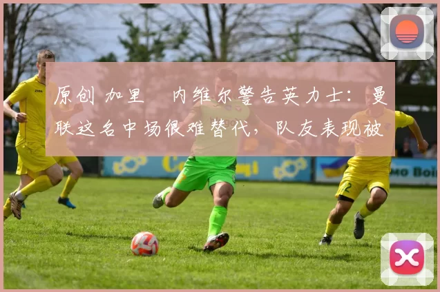 原创 加里・内维尔警告英力士：曼联这名中场很难替代，队友表现被赞 “离谱”