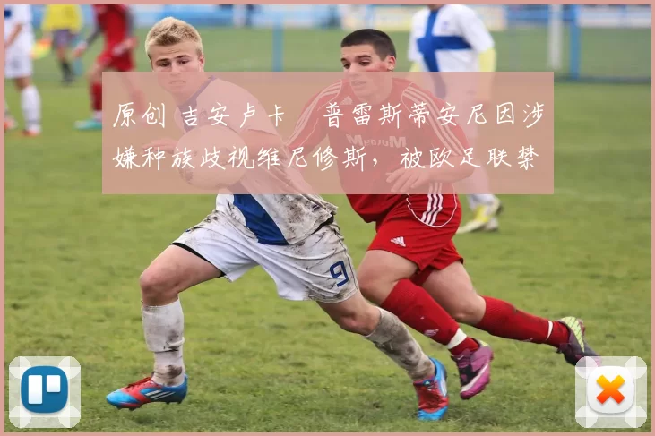原创 吉安卢卡・普雷斯蒂安尼因涉嫌种族歧视维尼修斯，被欧足联禁赛