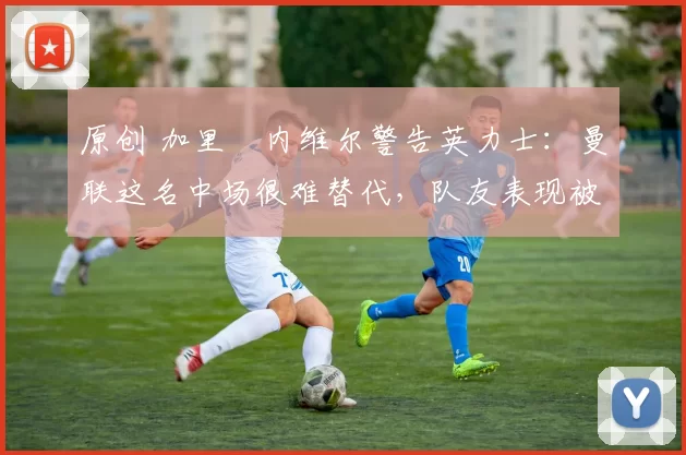 原创 加里・内维尔警告英力士:曼联这名中场很难替代,队友表现被赞 “离谱”