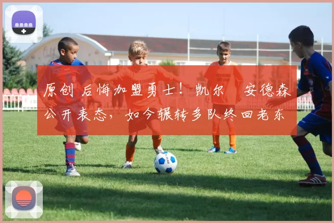 原创 后悔加盟勇士！凯尔・安德森公开表态，如今辗转多队终回老东家