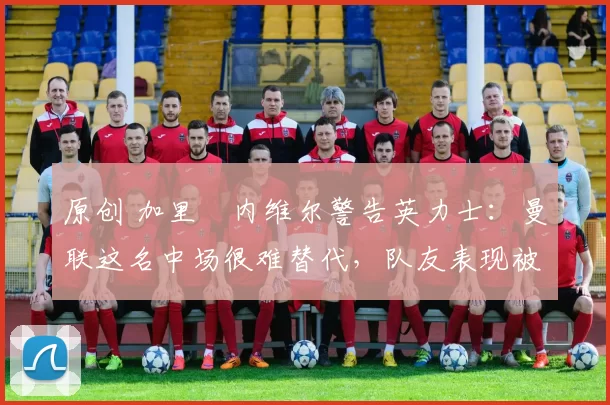 原创 加里・内维尔警告英力士:曼联这名中场很难替代,队友表现被赞 “离谱”