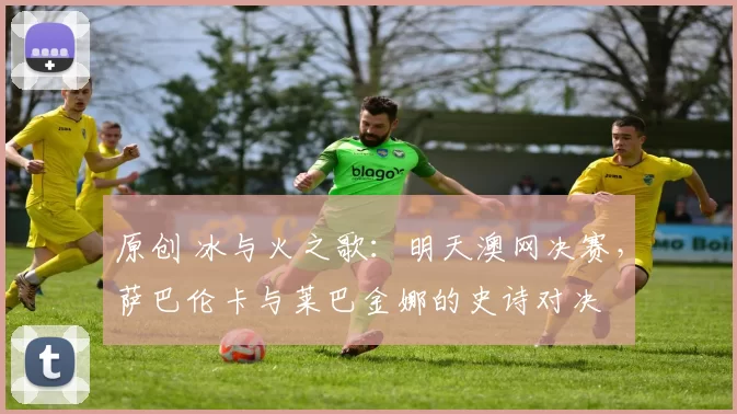 原创 冰与火之歌:明天澳网决赛,萨巴伦卡与莱巴金娜的史诗对决