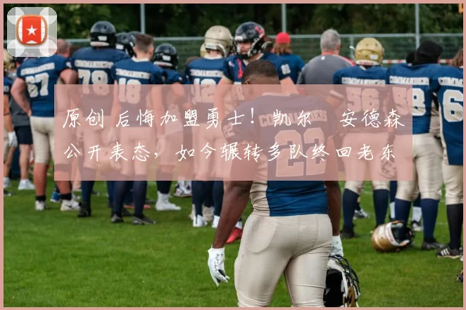 原创 后悔加盟勇士！凯尔・安德森公开表态，如今辗转多队终回老东家