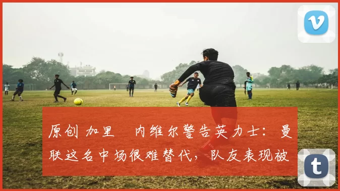 原创 加里・内维尔警告英力士：曼联这名中场很难替代，队友表现被赞 “离谱”