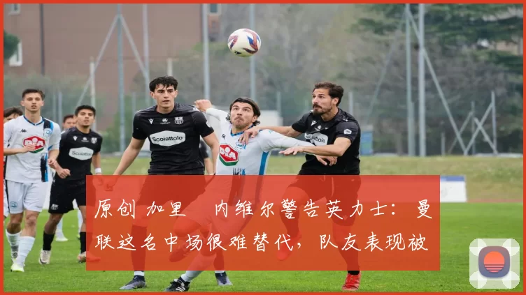 原创 加里・内维尔警告英力士：曼联这名中场很难替代，队友表现被赞 “离谱”