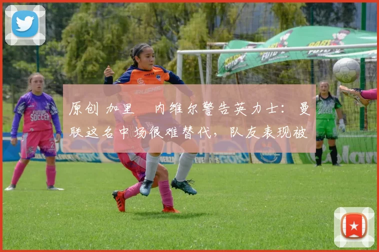 原创 加里・内维尔警告英力士：曼联这名中场很难替代，队友表现被赞 “离谱”