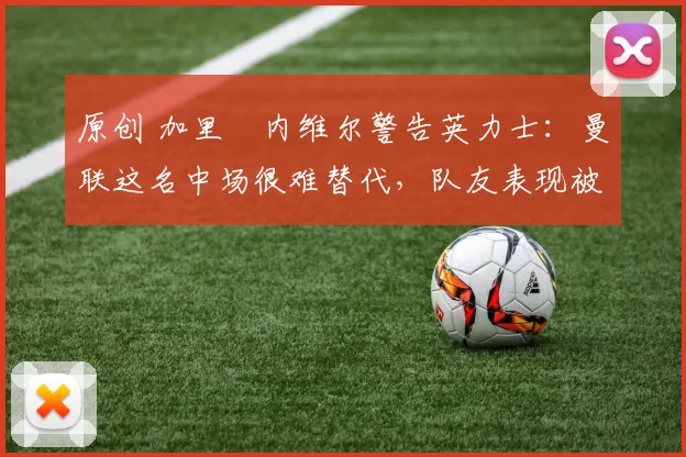 原创 加里・内维尔警告英力士：曼联这名中场很难替代，队友表现被赞 “离谱”