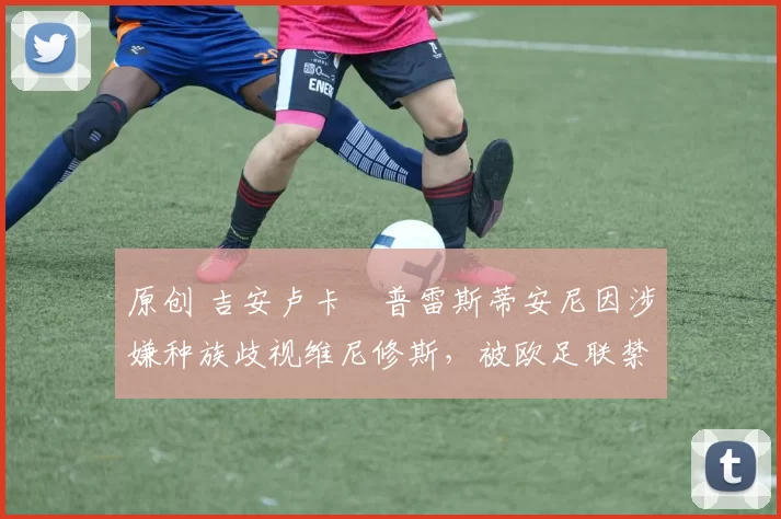 原创 吉安卢卡・普雷斯蒂安尼因涉嫌种族歧视维尼修斯,被欧足联禁赛