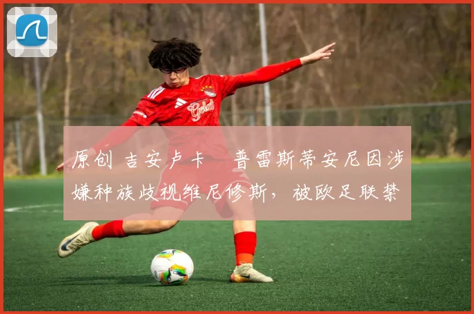 原创 吉安卢卡・普雷斯蒂安尼因涉嫌种族歧视维尼修斯，被欧足联禁赛