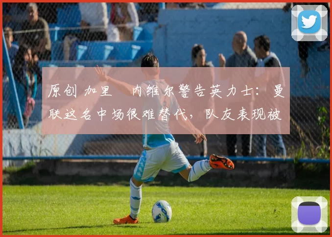 原创 加里・内维尔警告英力士：曼联这名中场很难替代，队友表现被赞 “离谱”