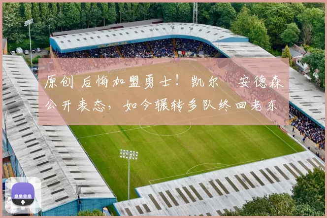 原创 后悔加盟勇士！凯尔・安德森公开表态，如今辗转多队终回老东家