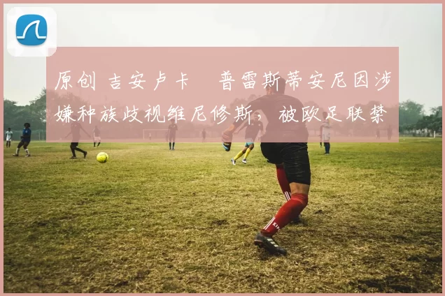 原创 吉安卢卡・普雷斯蒂安尼因涉嫌种族歧视维尼修斯，被欧足联禁赛